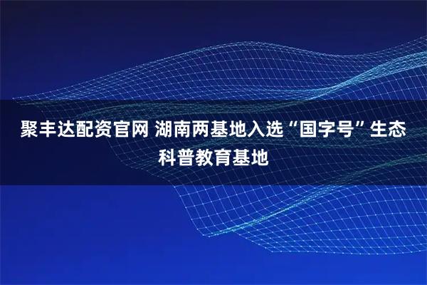 聚丰达配资官网 湖南两基地入选“国字号”生态科普教育基地