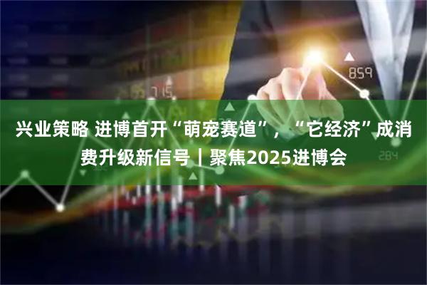 兴业策略 进博首开“萌宠赛道”，“它经济”成消费升级新信号｜聚焦2025进博会